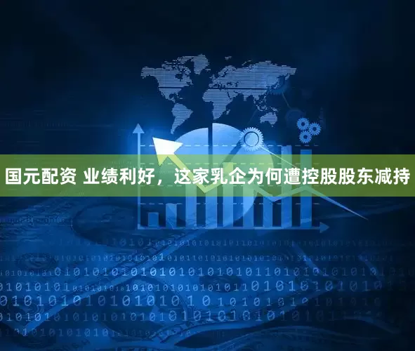 国元配资 业绩利好，这家乳企为何遭控股股东减持