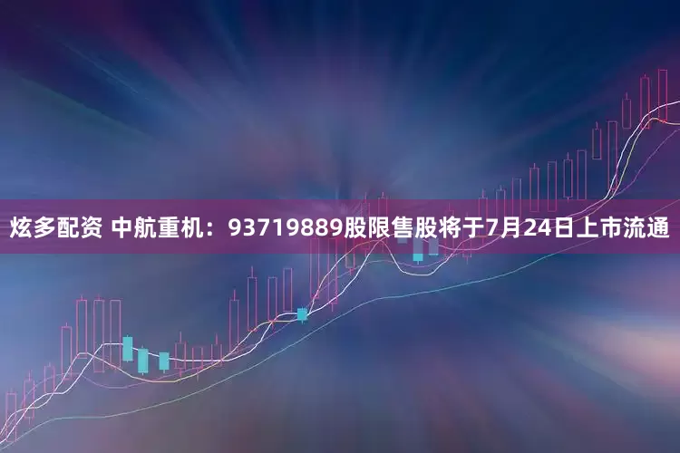 炫多配资 中航重机：93719889股限售股将于7月24日上市流通