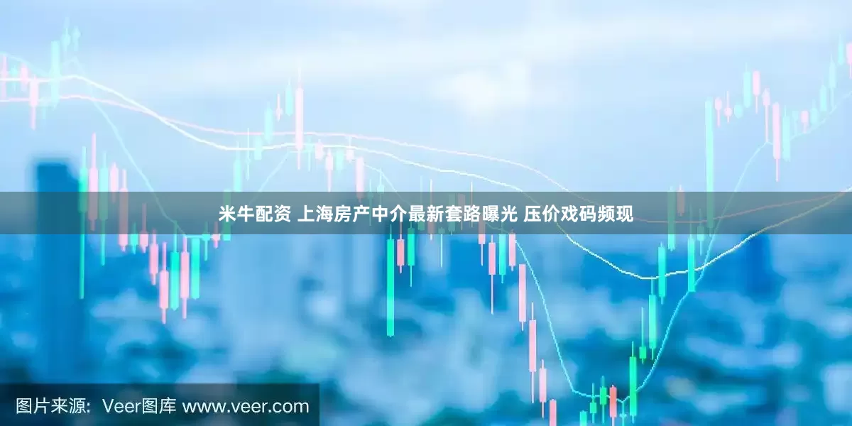 米牛配资 上海房产中介最新套路曝光 压价戏码频现