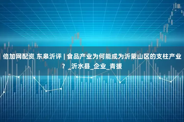 倍加网配资 东皋沂评 | 食品产业为何能成为沂蒙山区的支柱产业？_沂水县_企业_青援