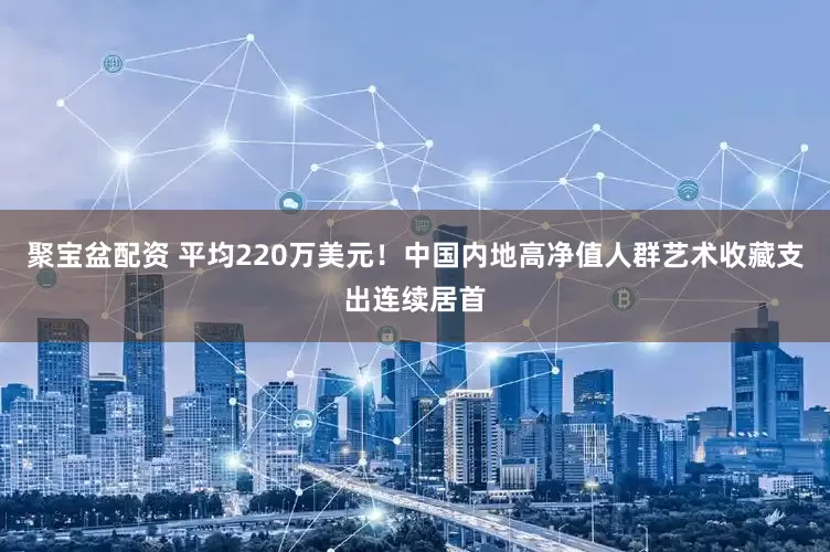 聚宝盆配资 平均220万美元！中国内地高净值人群艺术收藏支出连续居首