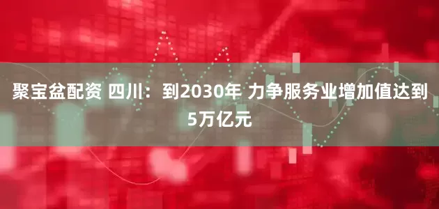 聚宝盆配资 四川：到2030年 力争服务业增加值达到5万亿元